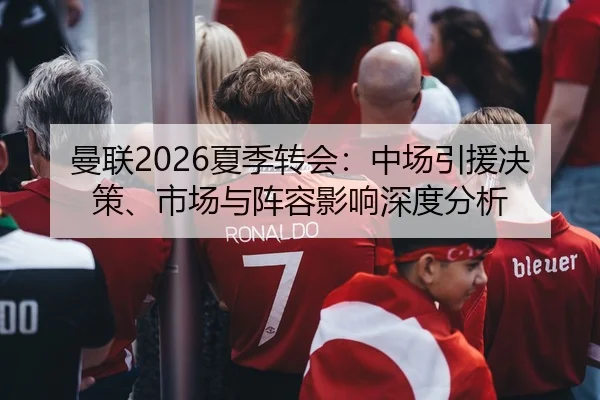 曼联2026夏季转会：中场引援决策、市场与阵容影响深度分析